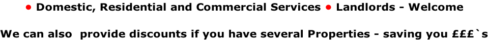 • Domestic, Residential and Commercial Services • Landlords - Welcome   We can also  provide discounts if you have several Properties - saving you £££`s